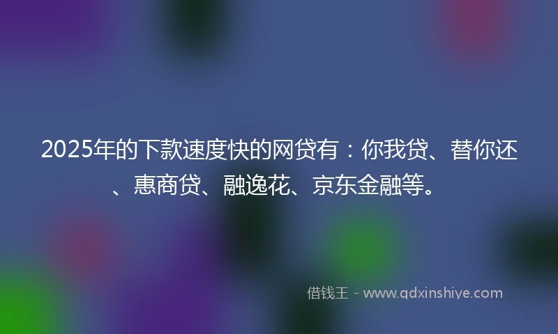 2025年的下款速度快的网贷有：你我贷、替你还、惠商贷、融逸花、京东金融等。