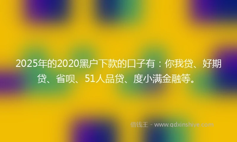 2025年的2020黑户下款的口子有：你我贷、好期贷、省呗、51人品贷、度小满金融等。