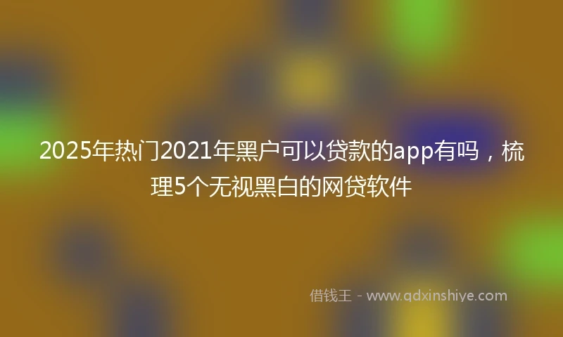 2025年热门2021年黑户可以贷款的app有吗，梳理5个无视黑白的网贷软件