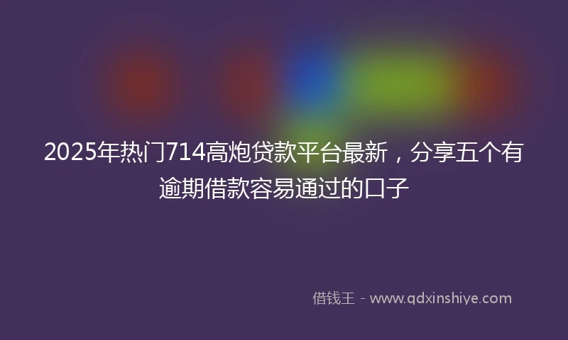 2025年热门714高炮贷款平台最新，分享五个有逾期借款容易通过的口子