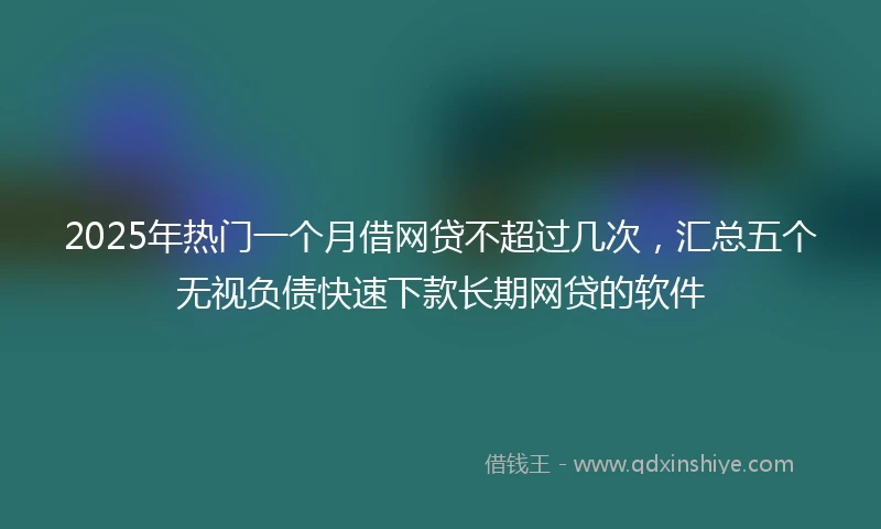 2025年热门一个月借网贷不超过几次，汇总五个无视负债快速下款长期网贷的软件