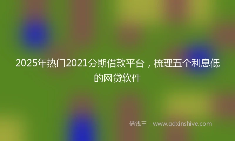 2025年热门2021分期借款平台，梳理五个利息低的网贷软件