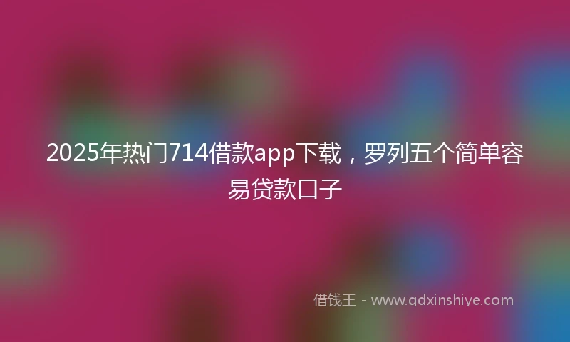 2025年热门714借款app下载，罗列五个简单容易贷款口子