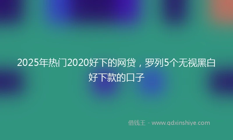 2025年热门2020好下的网贷，罗列5个无视黑白好下款的口子