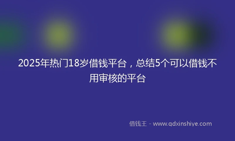 2025年热门18岁借钱平台，总结5个可以借钱不用审核的平台