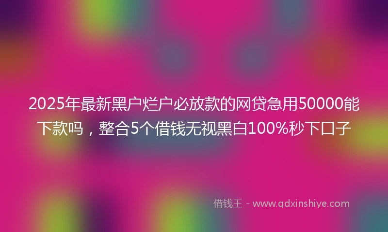 2025年最新黑户烂户必放款的网贷急用50000能下款吗，整合5个借钱无视黑白100%秒下口子