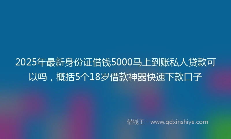 2025年最新身份证借钱5000马上到账私人贷款可以吗，概括5个18岁借款神器快速下款口子
