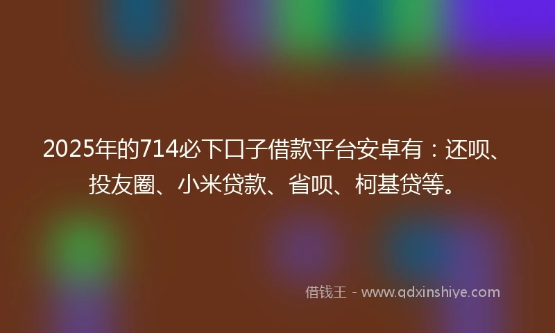 2025年的714必下口子借款平台安卓有：还呗、投友圈、小米贷款、省呗、柯基贷等。