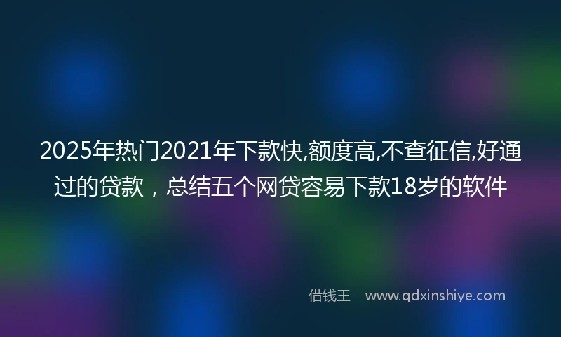 2025年热门2021年下款快,额度高,不查征信,好通过的贷款，总结五个网贷容易下款18岁的软件