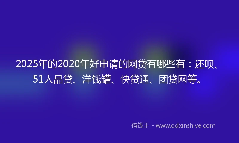 2025年的2020年好申请的网贷有哪些有：还呗、51人品贷、洋钱罐、快贷通、团贷网等。