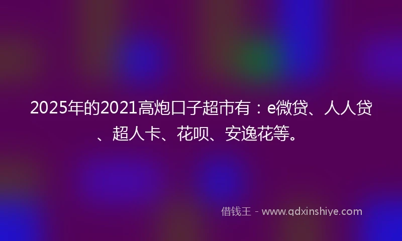2025年的2021高炮口子超市有：e微贷、人人贷、超人卡、花呗、安逸花等。
