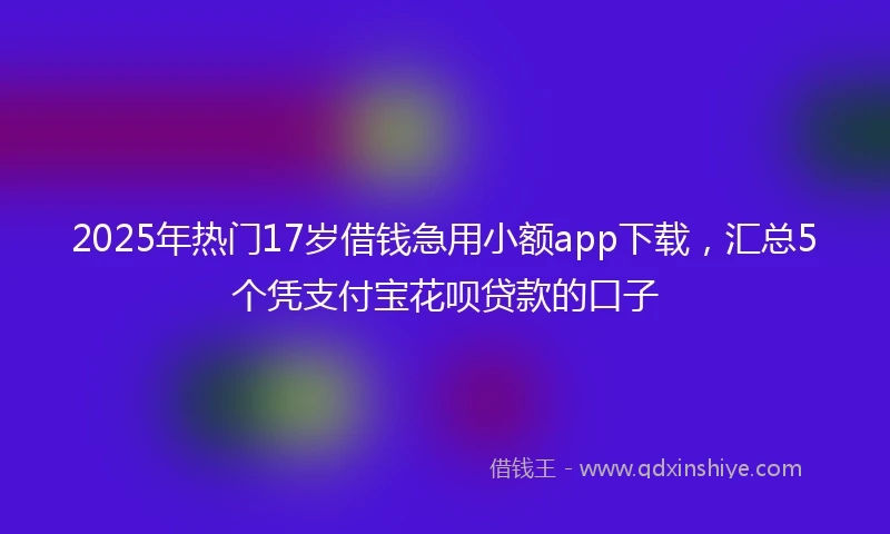 2025年热门17岁借钱急用小额app下载，汇总5个凭支付宝花呗贷款的口子
