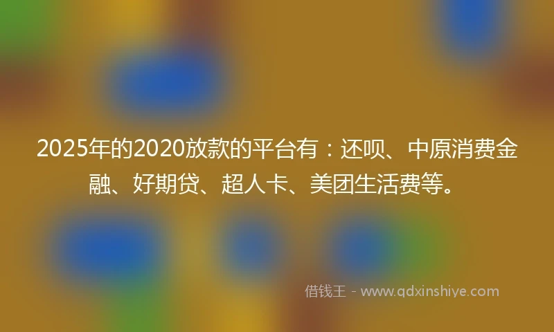 2025年的2020放款的平台有：还呗、中原消费金融、好期贷、超人卡、美团生活费等。