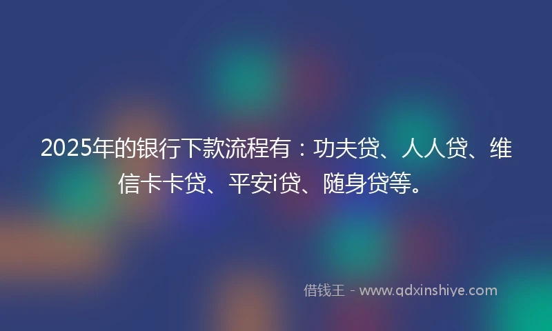 2025年的银行下款流程有：功夫贷、人人贷、维信卡卡贷、平安i贷、随身贷等。