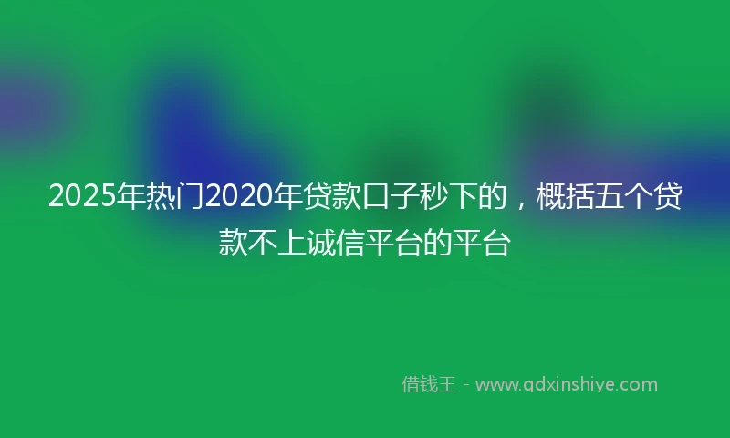 2025年热门2020年贷款口子秒下的，概括五个贷款不上诚信平台的平台