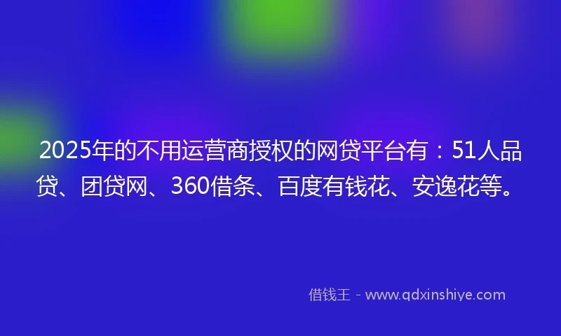2025年的不用运营商授权的网贷平台有：51人品贷、团贷网、360借条、百度有钱花、安逸花等。