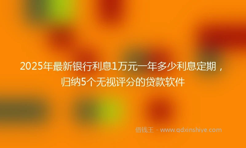 2025年最新银行利息1万元一年多少利息定期，归纳5个无视评分的贷款软件