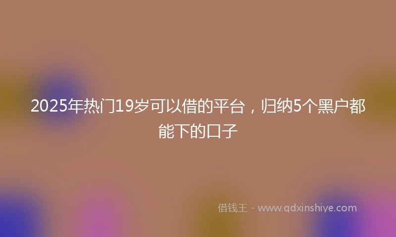 2025年热门19岁可以借的平台，归纳5个黑户都能下的口子