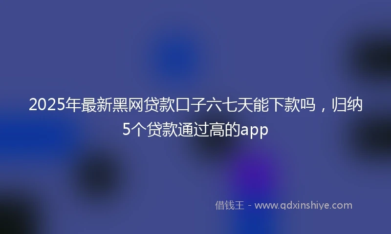 2025年最新黑网贷款口子六七天能下款吗，归纳5个贷款通过高的app