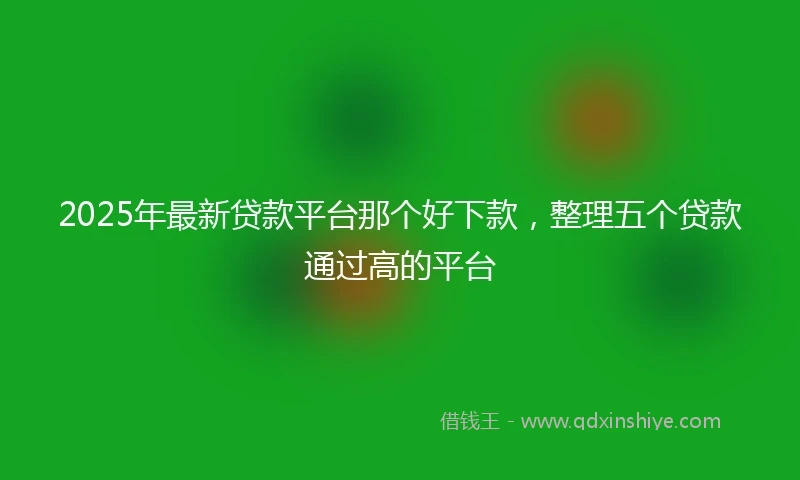 2025年最新贷款平台那个好下款，整理五个贷款通过高的平台