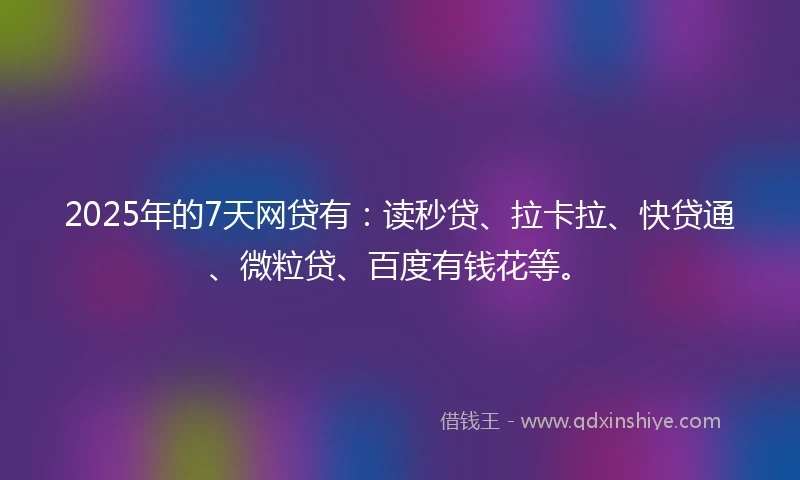 2025年的7天网贷有：读秒贷、拉卡拉、快贷通、微粒贷、百度有钱花等。