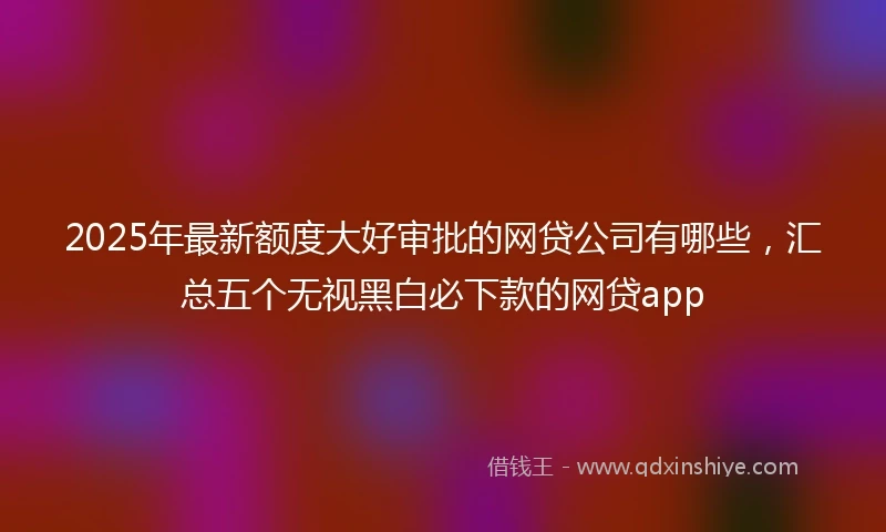 2025年最新额度大好审批的网贷公司有哪些，汇总五个无视黑白必下款的网贷app