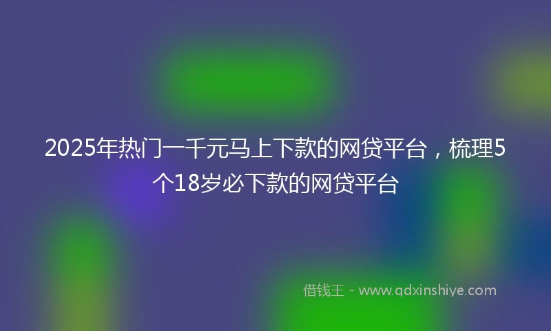2025年热门一千元马上下款的网贷平台，梳理5个18岁必下款的网贷平台
