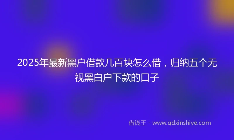 2025年最新黑户借款几百块怎么借，归纳五个无视黑白户下款的口子