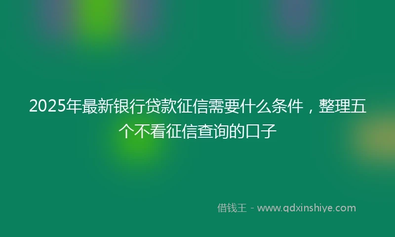 2025年最新银行贷款征信需要什么条件，整理五个不看征信查询的口子