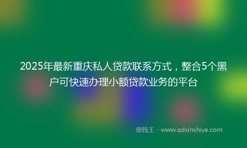 2025年最新重庆私人贷款联系方式，整合5个黑户可快速办理小额贷款业务的平台