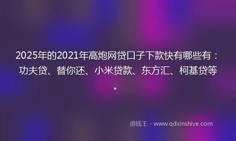 2025年的2021年高炮网贷口子下款快有哪些有：功夫贷、替你还、小米贷款、东方汇、柯基贷等。