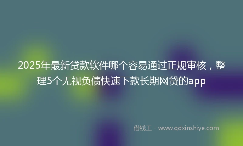 2025年最新贷款软件哪个容易通过正规审核，整理5个无视负债快速下款长期网贷的app