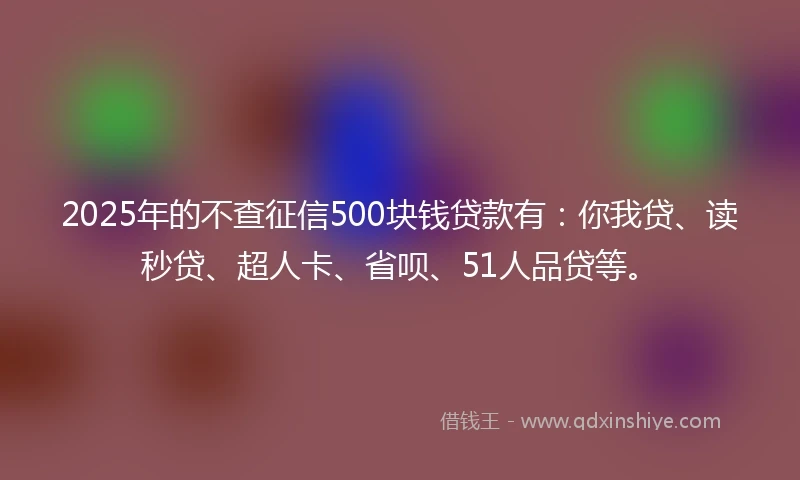 2025年的不查征信500块钱贷款有：你我贷、读秒贷、超人卡、省呗、51人品贷等。