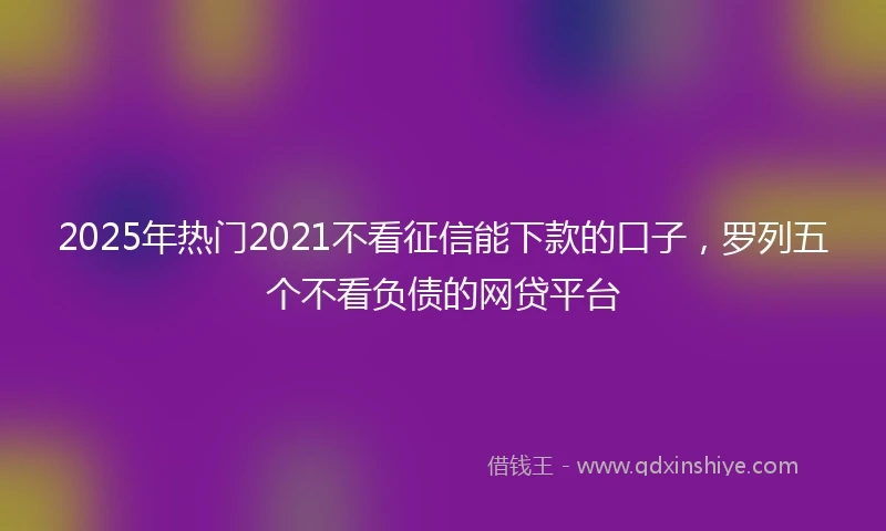 2025年热门2021不看征信能下款的口子，罗列五个不看负债的网贷平台