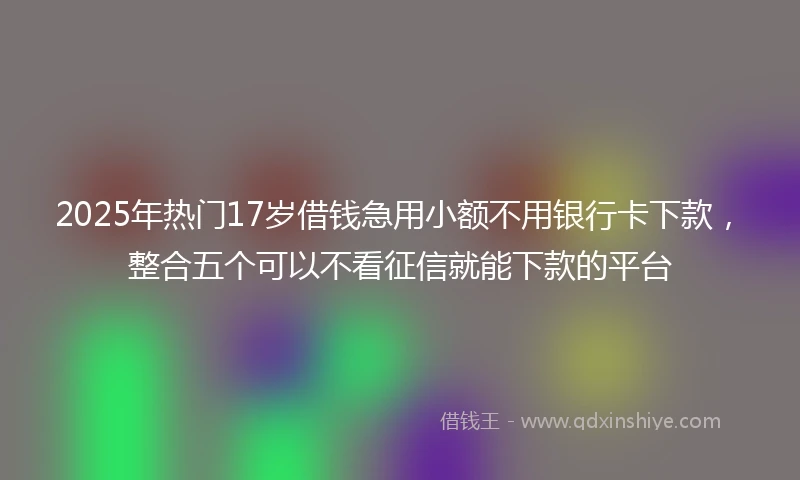 2025年热门17岁借钱急用小额不用银行卡下款，整合五个可以不看征信就能下款的平台