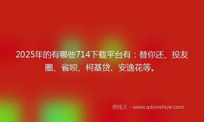 2025年的有哪些714下载平台有：替你还、投友圈、省呗、柯基贷、安逸花等。