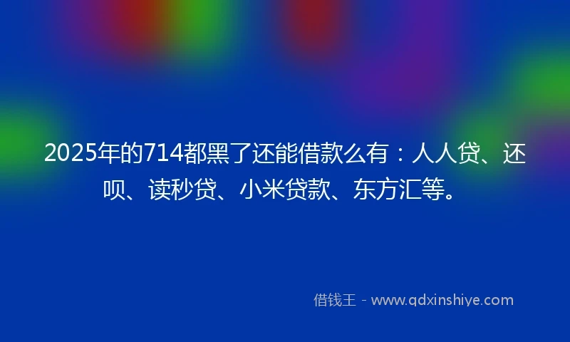 2025年的714都黑了还能借款么有：人人贷、还呗、读秒贷、小米贷款、东方汇等。