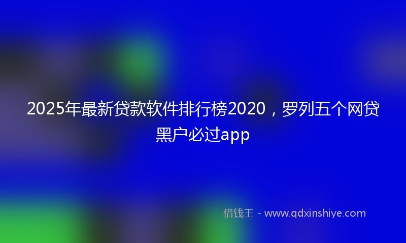 2025年最新贷款软件排行榜2020，罗列五个网贷黑户必过app