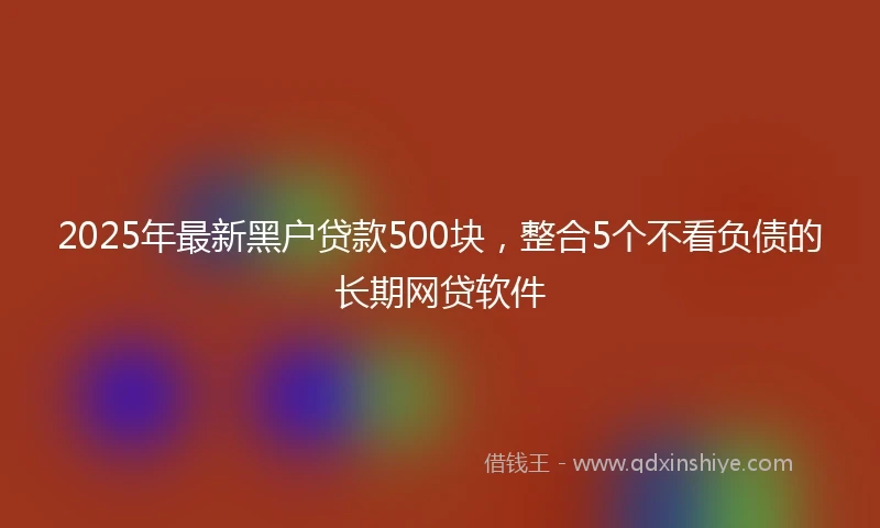 2025年最新黑户贷款500块，整合5个不看负债的长期网贷软件