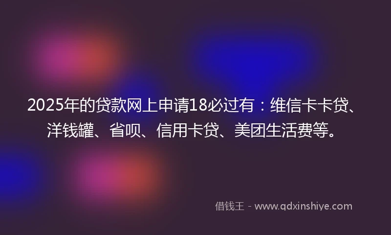 2025年的贷款网上申请18必过有：维信卡卡贷、洋钱罐、省呗、信用卡贷、美团生活费等。