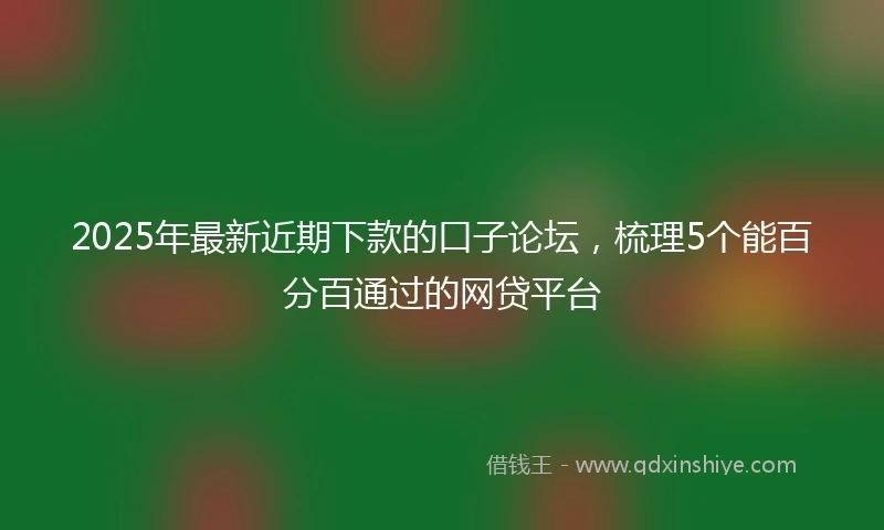 2025年最新近期下款的口子论坛，梳理5个能百分百通过的网贷平台