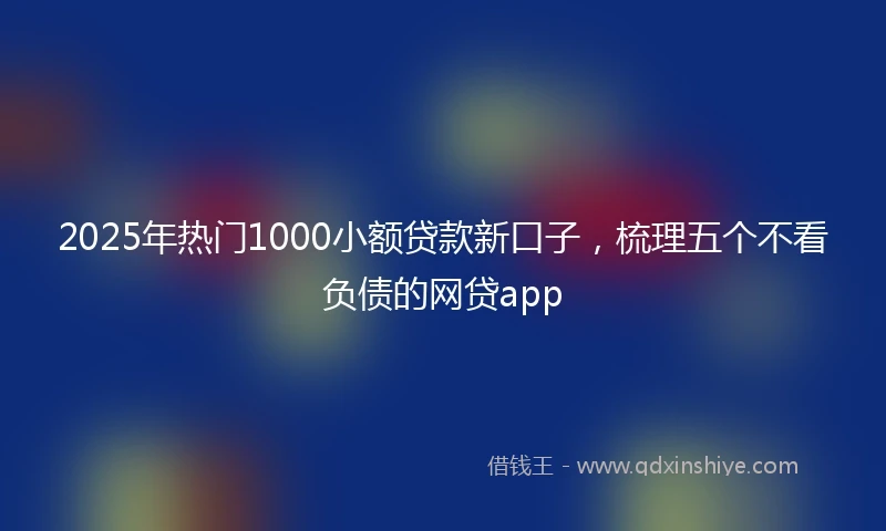 2025年热门1000小额贷款新口子，梳理五个不看负债的网贷app