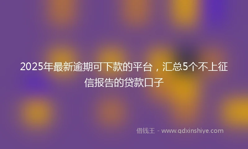 2025年最新逾期可下款的平台，汇总5个不上征信报告的贷款口子