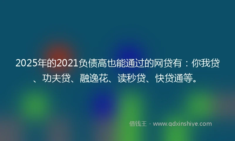 2025年的2021负债高也能通过的网贷有：你我贷、功夫贷、融逸花、读秒贷、快贷通等。