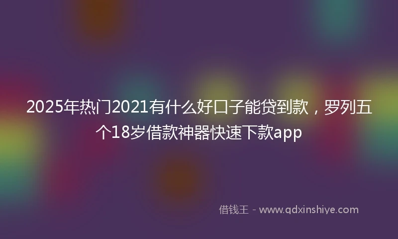 2025年热门2021有什么好口子能贷到款，罗列五个18岁借款神器快速下款app