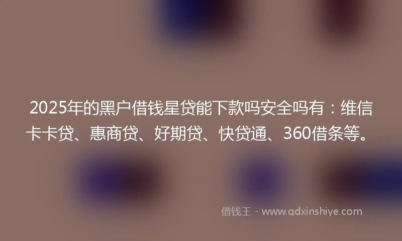 2025年的黑户借钱星贷能下款吗安全吗有：维信卡卡贷、惠商贷、好期贷、快贷通、360借条等。