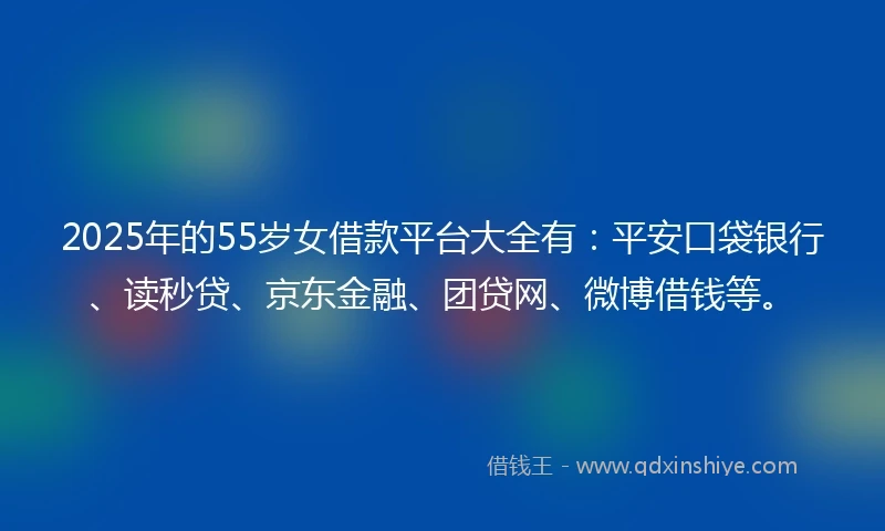 2025年的55岁女借款平台大全有：平安口袋银行、读秒贷、京东金融、团贷网、微博借钱等。
