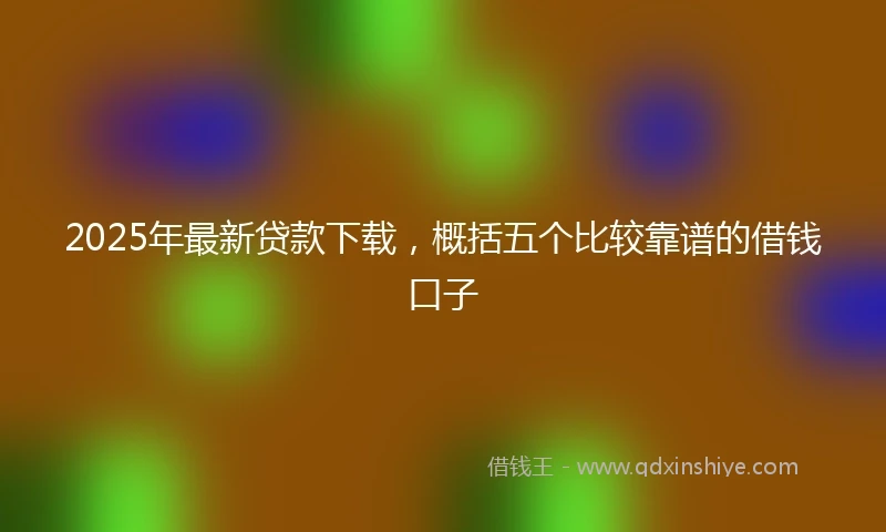 2025年最新贷款下载，概括五个比较靠谱的借钱口子