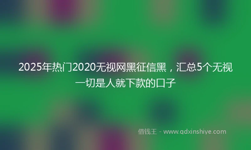 2025年热门2020无视网黑征信黑，汇总5个无视一切是人就下款的口子