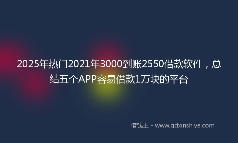 2025年热门2021年3000到账2550借款软件，总结五个APP容易借款1万块的平台